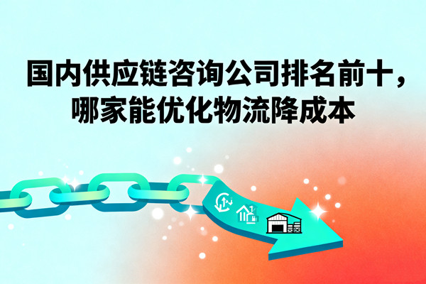 國內(nèi)供應(yīng)鏈咨詢公司排名前十，哪家能優(yōu)化物流降成本？