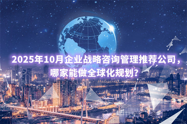 2025年10月企業(yè)戰(zhàn)略咨詢管理推薦公司，哪家能做全球化規(guī)劃？